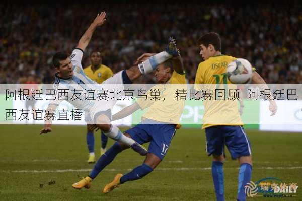 阿根廷巴西友谊赛北京鸟巢，精比赛回顾  阿根廷巴西友谊赛直播
